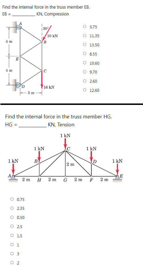 Find the internal force in the truss member EB.
EB =
KN, Compression
O 3.75
/10 kN
O 11.35
4 m
B
O 13.50
O 8,55
E
O 10.60
4 m
O 9.70
O 2.60
Y16 kN
O 12.60
3 m
Find the internal force in the truss member HG.
HG =
KN, Tension
1
1 kN
1 kN
1 kN
1 kN
B
D
1 kN
2 m
A
E
2 m
2 m
G
2 m
F
2 m
O 0.75
O 2.35
O 0.50
O 2,5
O 1,5
O 1
O 3
O 2
