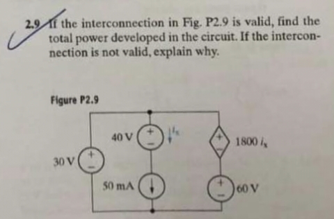 2.9f the interconnection
in Fig. P2.9 is valid, find the
total power developed in the circuit. If the intercon-
nection is not valid, explain why.
Figure P2.9
30 V
40 V
50 mA
1800 i
60 V