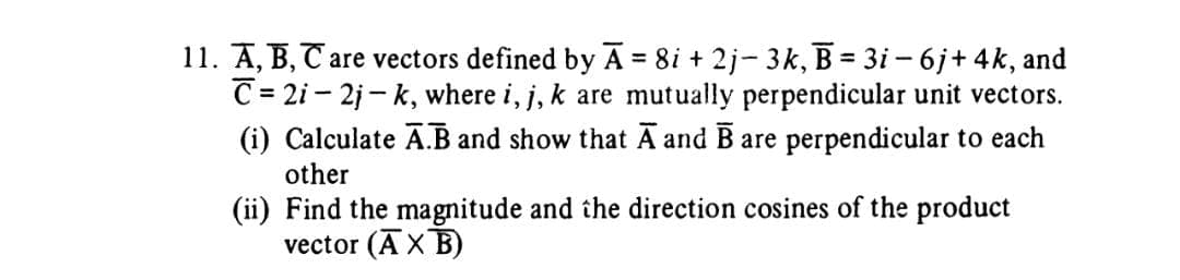 11. A, B, C are vectors defined by A = 8i + 2j- 3k, B = 3i-6j+ 4k, and
C=2i-2j-k, where i, j, k are mutually perpendicular unit vectors.
(i) Calculate A.B and show that A and B are perpendicular to each
other
(ii) Find the magnitude and the direction cosines of the product
vector (AXB)
