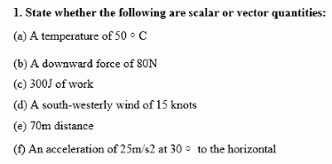 1. State whether the following are scalar or vector quantities:
(a) A temperature of 50 °C
(b) A downward force of 80N
(c) 300J of work
(d) A south-westerly wind of 15 knots
(e) 70m distance
(f) An acceleration of 25m/s2 at 30 to the horizontal