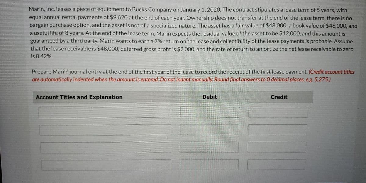 Marin, Inc. leases a piece of equipment to Bucks Company on January 1, 2020. The contract stipulates a lease term of 5 years, with
equal annual rental payments of $9,620 at the end of each year. Ownership does not transfer at the end of the lease term, there is no
bargain purchase option, and the asset is not of a specialized nature. The asset has a fair value of $48,000, a book value of $46,000, and
a useful life of 8 years. At the end of the lease term, Marin expects the residual value of the asset to be $12,000, and this amount is
guaranteed bya third party. Marin wants to earn a 7% return on the lease and collectibility of the lease payments is probable. Assume
that the lease receivable is $48,000, deferred gross profit is $2,000, and the rate of return to amortize the net lease receivable to zero
is 8.42%.
Prepare Marin' journal entry at the end of the first year of the lease to record the receipt of the first lease payment. (Credit account titles
are automatically indented when the amount is entered. Do not indent manually. Round final answers to 0 decimal places, eg. 5,275.)
Account Titles and Explanation
Debit
Credit
