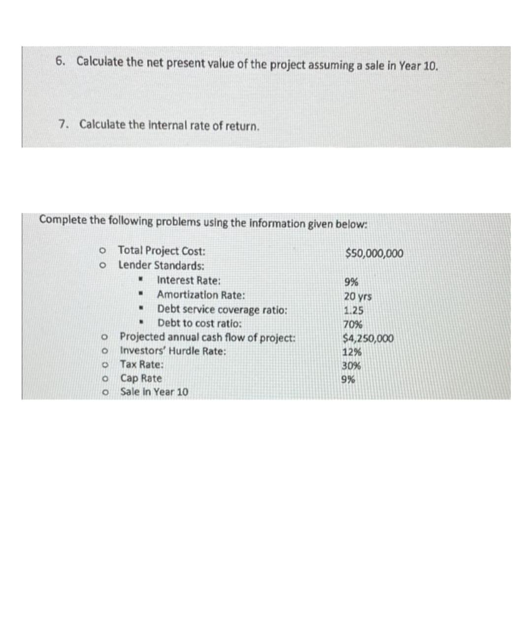 6. Calculate the net present value of the project assuming a sale in Year 10.
7. Calculate the internal rate of return.
Complete the following problems using the information given below:
Total Project Cost:
Lender Standards:
$50,000,000
Interest Rate:
9%
Amortization Rate:
20 yrs
Debt service coverage ratio:
Debt to cost ratio:
1.25
70%
o Projected annual cash flow of project:
Investors' Hurdle Rate:
$4,250,000
12%
Tax Rate:
30%
o Cap Rate
Sale in Year 10
9%
O O 0 0 O
