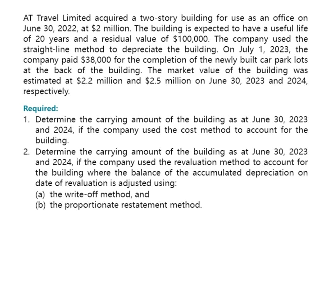 AT Travel Limited acquired a two-story building for use as an office on
June 30, 2022, at $2 million. The building is expected to have a useful life
of 20 years and a residual value of $100,000. The company used the
straight-line method to depreciate the building. On July 1, 2023, the
company paid $38,000 for the completion of the newly built car park lots
at the back of the building. The market value of the building was
estimated at $2.2 million and $2.5 million on June 30, 2023 and 2024,
respectively.
Required:
1. Determine the carrying amount of the building as at June 30, 2023
and 2024, if the company used the cost method to account for the
building.
2. Determine the carrying amount of the building as at June 30, 2023
and 2024, if the company used the revaluation method to account for
the building where the balance of the accumulated depreciation on
date of revaluation is adjusted using:
(a) the write-off method, and
(b) the proportionate restatement method.
