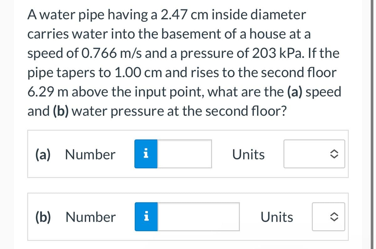 A water pipe having a 2.47 cm inside diameter
carries water into the basement of a house at a
speed of 0.766 m/s and a pressure of 203 kPa. If the
pipe tapers to 1.00 cm and rises to the second floor
6.29 m above the input point, what are the (a) speed
and (b) water pressure at the second floor?
(a) Number
i
Units
(b) Number
i
Units
<>
<>