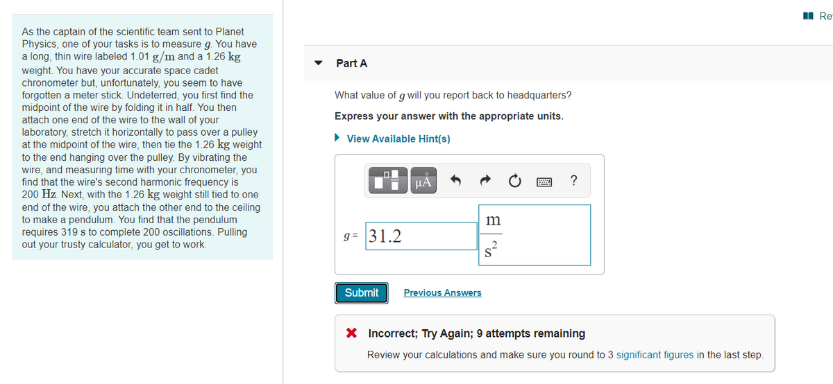 As the captain of the scientific team sent to Planet
Physics, one of your tasks is to measure g. You have
a long, thin wire labeled 1.01 g/m and a 1.26 kg
weight. You have your accurate space cadet
chronometer but, unfortunately, you seem to have
forgotten a meter stick. Undeterred, you first find the
midpoint of the wire by folding it in half. You then
attach one end of the wire to the wall of your
laboratory, stretch it horizontally to pass over a pulley
at the midpoint of the wire, then tie the 1.26 kg weight
to the end hanging over the pulley. By vibrating the
wire, and measuring time with your chronometer, you
find that the wire's second harmonic frequency is
200 Hz. Next, with the 1.26 kg weight still tied to one
end of the wire, you attach the other end to the ceiling
to make a pendulum. You find that the pendulum
requires 319 s to complete 200 oscillations. Pulling
out your trusty calculator, you get to work.
Part A
What value of g will you report back to headquarters?
Express your answer with the appropriate units.
▸ View Available Hint(s)
HÅ
9= 31.2
m
S
?
Submit
Previous Answers
x Incorrect; Try Again; 9 attempts remaining
Review your calculations and make sure you round to 3 significant figures in the last step.
Re