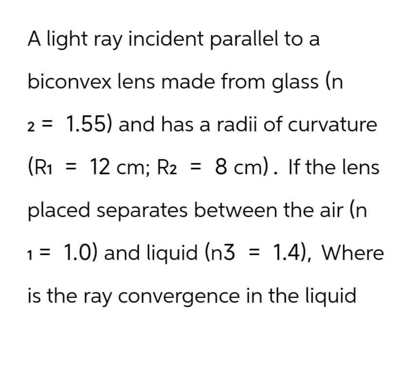A light ray incident parallel to a
biconvex lens made from glass (n
2 = 1.55) and has a radii of curvature
(R1 = 12 cm; R2 = 8 cm). If the lens
placed separates between the air (n
1 = 1.0) and liquid (n3 = 1.4), Where
is the ray convergence in the liquid