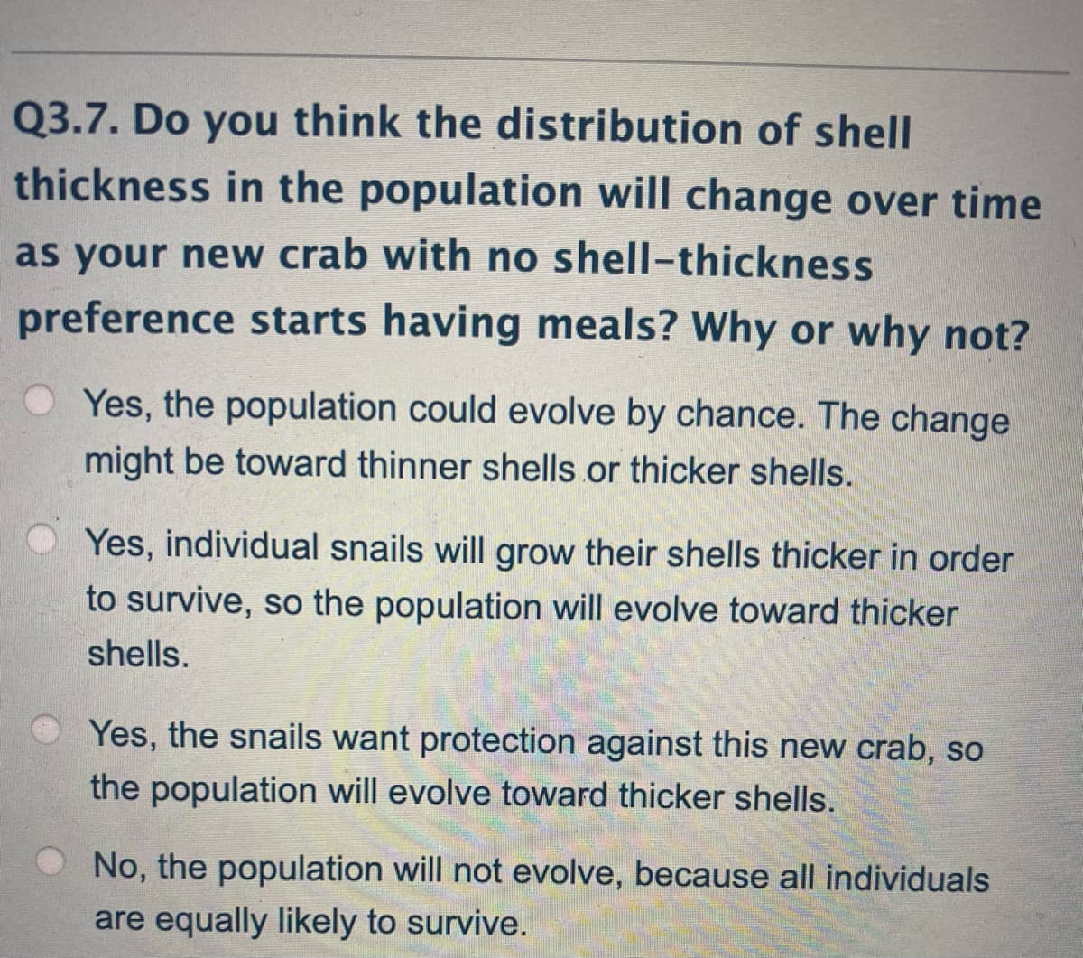 Q3.7. Do you think the distribution of shell
thickness in the population will change over time
as your new crab with no shell-thickness
preference starts having meals? Why or why not?
O Yes, the population could evolve by chance. The change
might be toward thinner shells.or thicker shells.
Yes, individual snails will grow their shells thicker in order
to survive, so the population will evolve toward thicker
shells.
O Yes, the snails want protection against this new crab, so
the population will evolve toward thicker shells.
No, the population will not evolve, because all individuals
are equally likely to survive.
