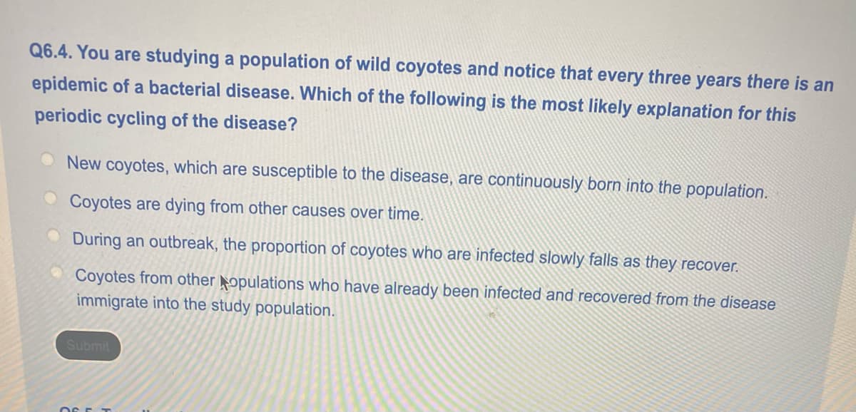 Q6.4. You are studying a population of wild coyotes and notice that every three years there is an
epidemic of a bacterial disease. Which of the following is the most likely explanation for this
periodic cycling of the disease?
New coyotes, which are susceptible to the disease, are continuously born into the population.
Coyotes are dying from other causes over time.
During an outbreak, the proportion of coyotes who are infected slowly falls as they recover.
Coyotes from other opulations who have already been infected and recovered from the disease
immigrate into the study population.
Submit
