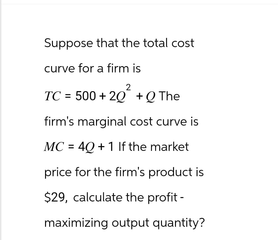Suppose that the total cost
curve for a firm is
2
TC = 500 +20 +Q The
firm's marginal cost curve is
MC = 4Q + 1 If the market
price for the firm's product is
$29, calculate the profit -
maximizing output quantity?