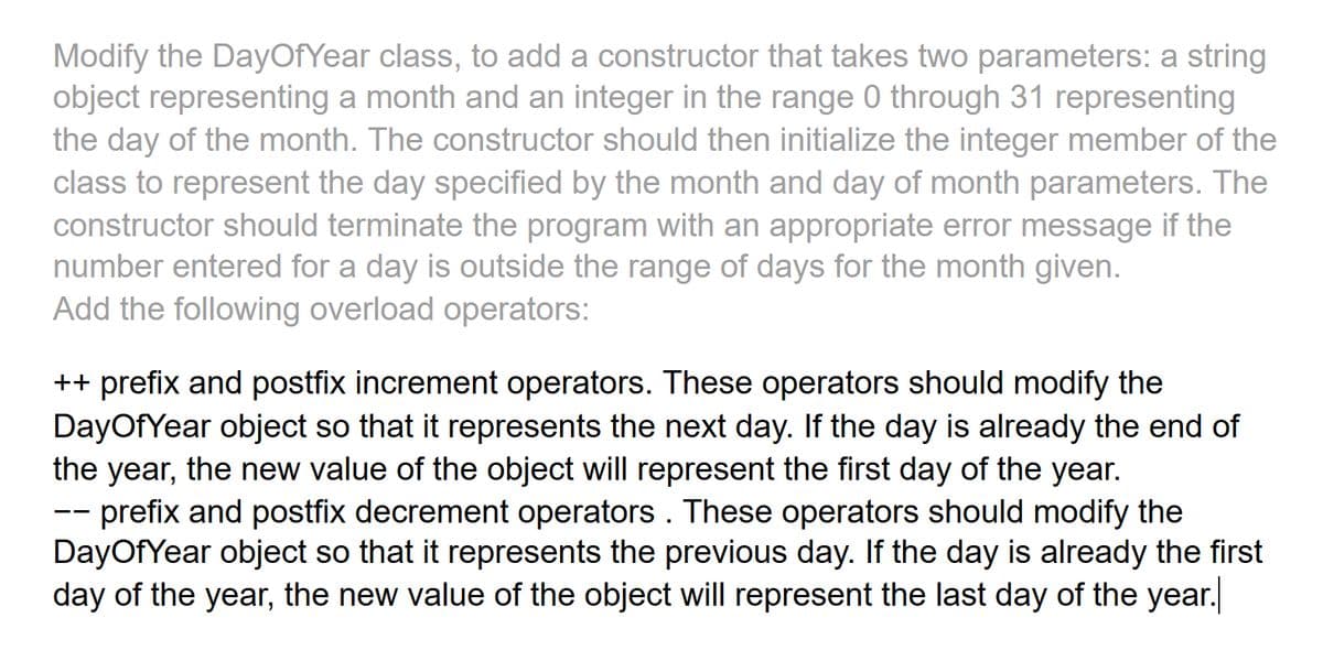 Modify the DayOfYear class, to add a constructor that takes two parameters: a string
object representing a month and an integer in the range 0 through 31 representing
the day of the month. The constructor should then initialize the integer member of the
class to represent the day specified by the month and day of month parameters. The
constructor should terminate the program with an appropriate error message if the
number entered for a day is outside the range of days for the month given.
Add the following overload operators:
++ prefix and postfix increment operators. These operators should modify the
DayOfYear object so that it represents the next day. If the day is already the end of
the year, the new value of the object will represent the first day of the year.
prefix and postfix decrement operators. These operators should modify the
DayOfYear object so that it represents the previous day. If the day is already the first
day of the year, the new value of the object will represent the last day of the year.