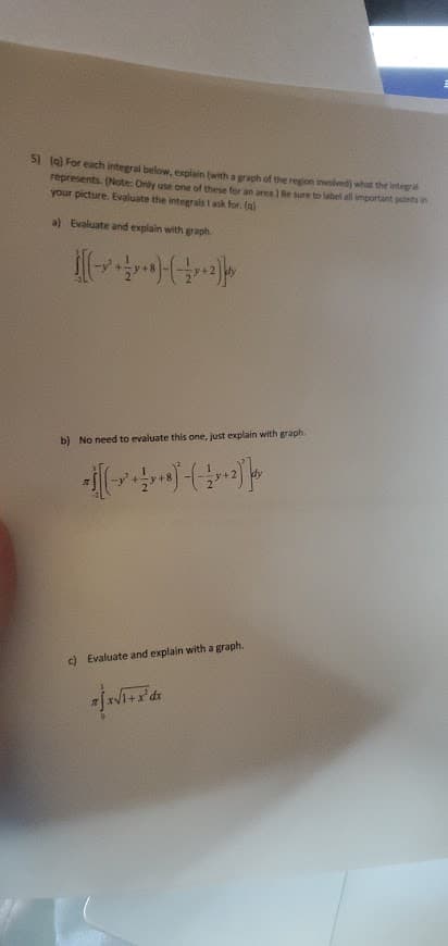 5I (a) For each integral below, explain (with a graph of the region involved) what the Integral
represents. (Note: Only use one of these for an area.) Be sure to label all important points in
your picture. Evaluate the integrais I ask for. (a)
a) Evaluate and explain with graph.
b) No need to evaluate this one, just explain with graph.
c) Evaluate and explain with a graph.
