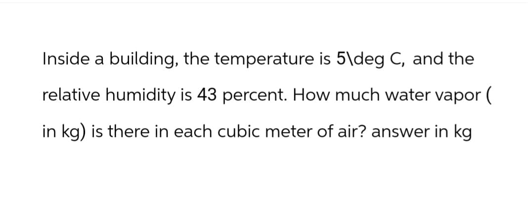Inside a building, the temperature is 5\deg C, and the
relative humidity is 43 percent. How much water vapor (
in kg) is there in each cubic meter of air? answer in kg