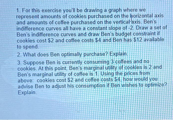 1. For this exercise you'll be drawing a graph where we
represent amounts of cookies purchased on the horizontal axis
and amounts of coffee purchased on the vertical-axis. Ben's
indifference curves all have a constant slope of -2. Draw a set of
Ben's indifference curves and draw Ben's budget constraint if
cookies cost $2 and coffee costs $4 and Ben has $12 available
to spend.
2. What does Ben optimally purchase? Explain.
3. Suppose Ben is currently consuming 3 coffees and no
cookies. At this point, Ben's marginal utility of cookies is 2 and
Ben's marginal utility of coffee is 1. Using the prices from
above: cookies cost $2 and coffee costs $4, how would you
advise Ben to adjust his consumption if Ben wishes to optimize?
Explain.