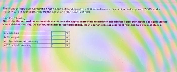 The Pioneer Petroleum Corporation has a bond outstanding with an $80 annual interest payment, a market price of $800, and a
maturity date in four years. Assume the par value of the bond is $1,000.
Find the following:
Note: Use the approximation formula to compute the approximate yleld to maturity and use the calculator method to compute the
exact yleld to maturity. Do not round Intermediate calculations. Input your answers as a percent rounded to 2 decimal places.
a. Coupon rate
b. Current yield
e-1. Approximate yield to maturity
c-2. Exact yield to maturity
%
%