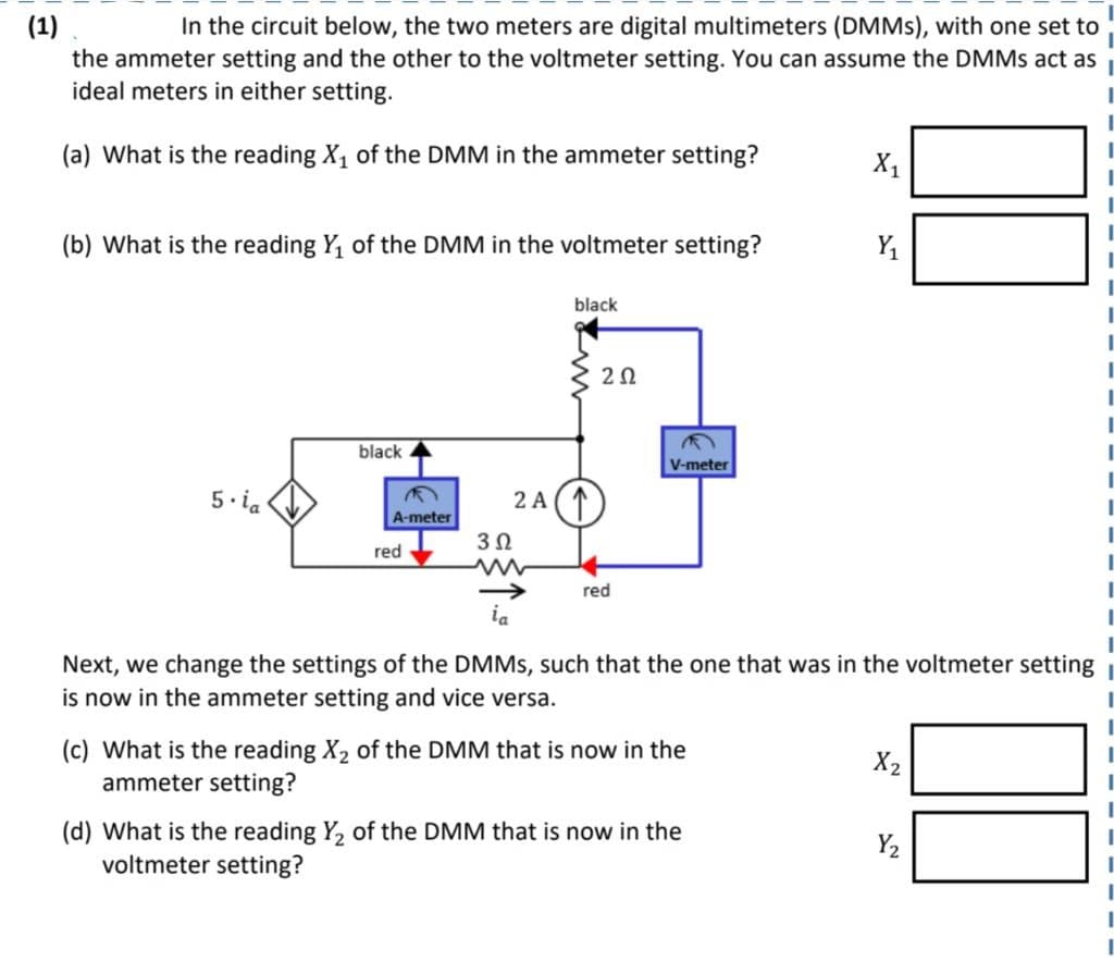(1)
In the circuit below, the two meters are digital multimeters (DMMs), with one set to
the ammeter setting and the other to the voltmeter setting. You can assume the DMMs act as
ideal meters in either setting.
(a) What is the reading X₁ of the DMM in the ammeter setting?
(b) What is the reading Y₁ of the DMM in the voltmeter setting?
5.ia
black
A-meter
red
3Ω
2 A
black
202
red
M
V-meter
(c) What is the reading X₂ of the DMM that is now in the
ammeter setting?
X₁
ia
Next, we change the settings of the DMMs, such that the one that was in the voltmeter setting
is now in the ammeter setting and vice versa.
(d) What is the reading Y₂ of the DMM that is now in the
voltmeter setting?
Y₁
X2
Y₂
I
I
I
I
