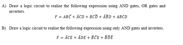 A) Draw a logic circuit to realise the following expression using AND gates, OR gates and
inverters.
F 3 АВС + АcD + всD + АBD + АВСD
B) Draw a logic circuit to realise the following expression using only AND gates and inverters.
F = ĀCE + ĀDE + BCE + BDE
