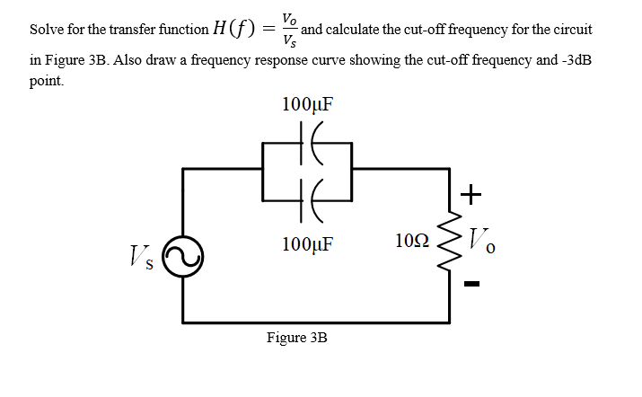 Vo
and calculate the cut-off frequency for the circuit
Vs
Solve for the transfer function H (f)
in Figure 3B. Also draw a frequency response curve showing the cut-off frequency and -3dB
point.
100µF
100µF
10Ω
Vs
Figure 3B
