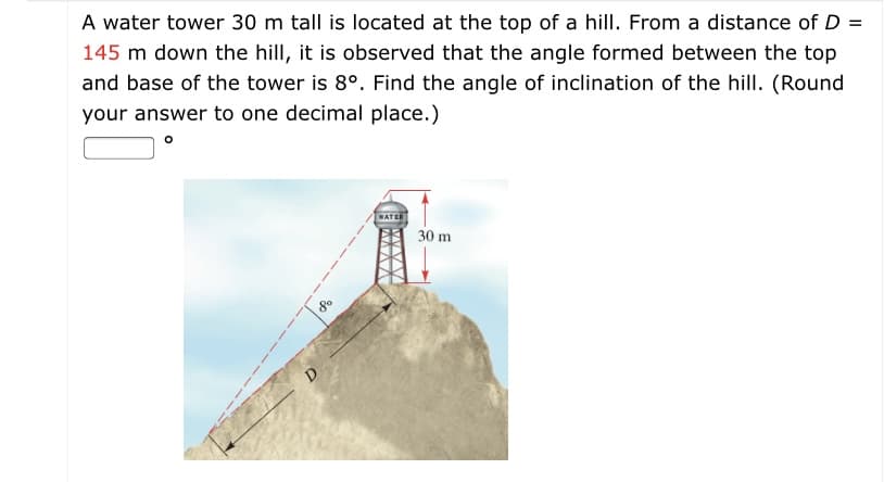 A water tower 30 m tall is located at the top of a hill. From a distance of D =
145 m down the hill, it is observed that the angle formed between the top
and base of the tower is 8°. Find the angle of inclination of the hill. (Round
your answer to one decimal place.)
30 m
D
