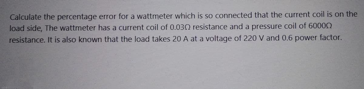 Calculate the percentage error for a wattmeter which is so connected that the current coil is on the
load side, The wattmeter has a current coil of 0.0302 resistance and a pressure coil of 60000
resistance. It is also known that the load takes 20 A at a voltage of 220 V and 0.6 power factor.