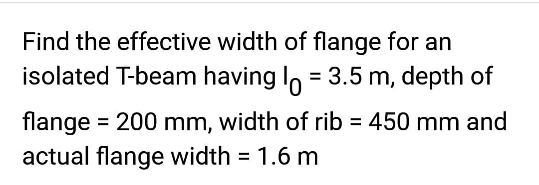 Find the effective width of flange for an
isolated T-beam having l = 3.5 m, depth of
flange = 200 mm, width of rib = 450 mm and
actual flange width = 1.6 m