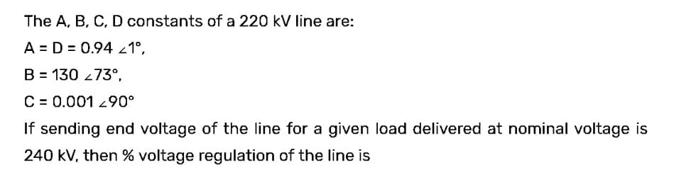 The A, B, C, D constants of a 220 kV line are:
A D = 0.94 <1°,
B = 130 273°,
C = 0.001 90°
If sending end voltage of the line for a given load delivered at nominal voltage is
240 kV, then % voltage regulation of the line is
