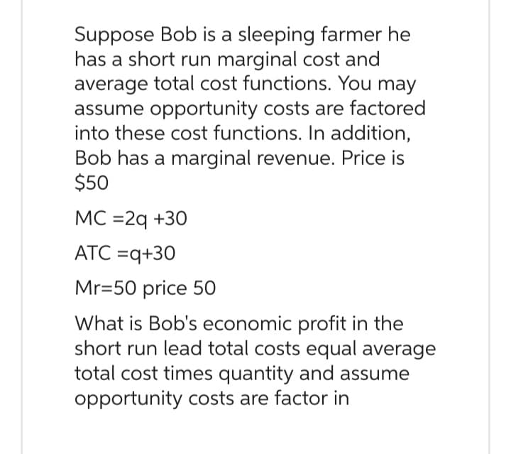 Suppose Bob is a sleeping farmer he
has a short run marginal cost and
average total cost functions. You may
assume opportunity costs are factored
into these cost functions. In addition,
Bob has a marginal revenue. Price is
$50
MC =2q +30
ATC =q+30
Mr=50 price 50
What is Bob's economic profit in the
short run lead total costs equal average
total cost times quantity and assume
opportunity costs are factor in