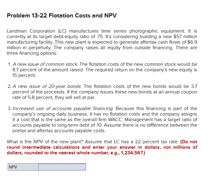 Problem 13-22 Flotation Costs and NPV
Landman Corporation (LC) manufactures time series photographic equipment. It is
currently at its target debt-equity ratio of 75. It's considering building a new $57 million
manufacturing facility. This new plant is expected to generate aftertax cash flows of $6.9
million in perpetuity. The company raises all equity from outside financing. There are
three financing options:
1. A new issue of common stock. The flotation costs of the new common stock would be
8.7 percent of the amount raised. The required return on the company's new equity is
15 percent.
2. A new issue of 20-year bonds: The flotation costs of the new bonds would be 3.7
percent of the proceeds. If the company issues these new bonds at an annual coupon
rate of 5.8 percent, they will sell at par.
3. Increased use of accounts payable financing. Because this financing is part of the
company's ongoing daily business, it has no flotation costs and the company assigns
it a cost that is the same as the overall firm WACC. Management has a target ratio of
accounts payable to long-term debt of 10. Assume there is no difference between the
pretax and aftertax accounts payable costs.
What is the NPV of the new plant? Assume that LC has a 22 percent tax rate. (Do not
round intermediate calculations and enter your answer in dollars, not millions of
dollars, rounded to the nearest whole number, e.g., 1,234,567.)
NPV
.…..........