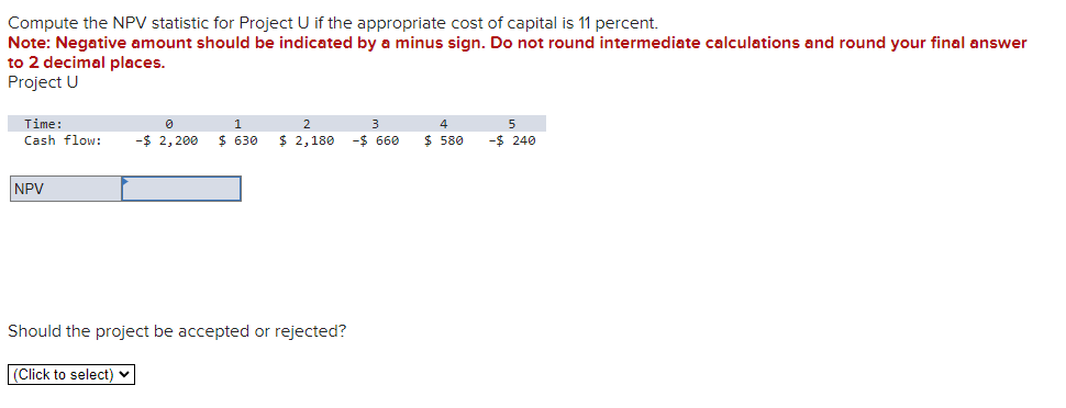 Compute the NPV statistic for Project U if the appropriate cost of capital is 11 percent.
Note: Negative amount should be indicated by a minus sign. Do not round intermediate calculations and round your final answer
to 2 decimal places.
Project U
Time:
Cash flow: -$ 2,200 $ 630 $ 2,180
NPV
Should the project be accepted or rejected?
(Click to select)
-$ 660
4
$ 580
5
-$ 240