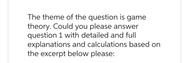 The theme of the question is game
theory. Could you please answer
question 1 with detailed and full
explanations and calculations based on
the excerpt below please: