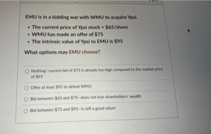 EMU is in a bidding war with WMU to acquire Ypsi.
• The current price of Ypsi stock = $65/share
• WMU has made an offer of $75
• The intrinsic value of Ypsi to EMU is $95
What options may EMU choose?
pas
Nothing-current bid of $75 is already too high compared to the market price
of $65
Offer at least $95 to defeat WMU
Bid between $65 and $75-does not lose shareholders' wealth
Bid between $75 and $95-is still a good value!