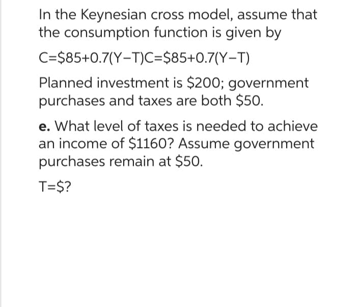 In the Keynesian
the consumption
cross model, assume that
function is given by
C=$85+0.7(Y-T)C=$85+0.7(Y-T)
Planned investment is $200; government
purchases and taxes are both $50.
e. What level of taxes is needed to achieve
an income of $1160? Assume government
purchases remain at $50.
T=$?