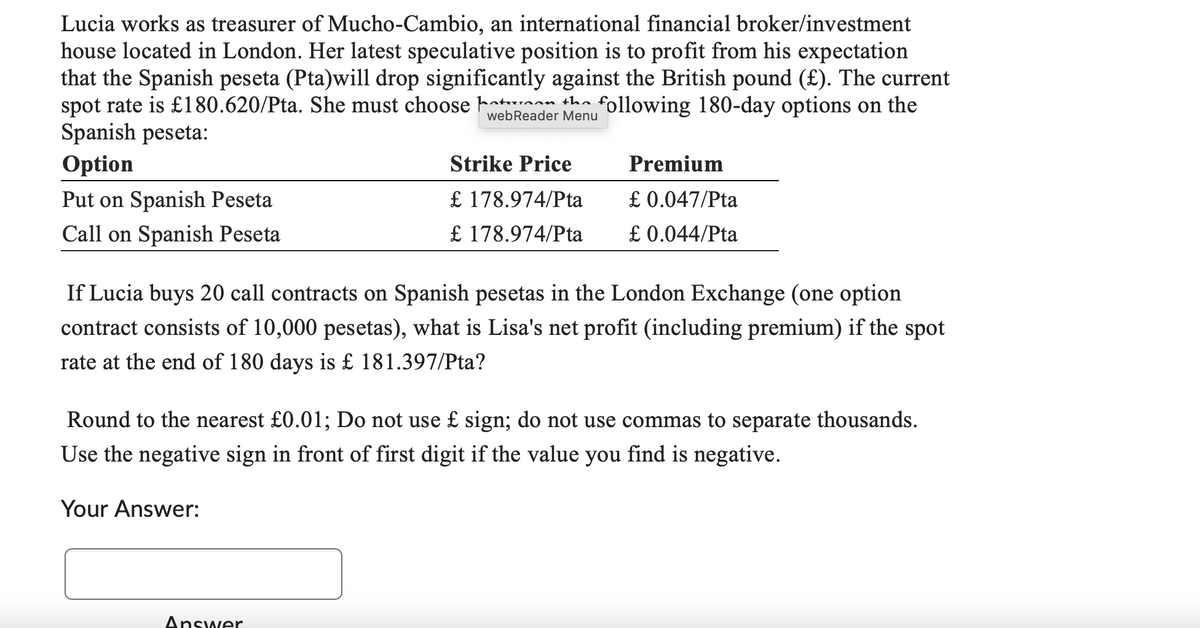 Lucia works as treasurer of Mucho-Cambio, an international financial broker/investment
house located in London. Her latest speculative position is to profit from his expectation
that the Spanish peseta (Pta)will drop significantly against the British pound (£). The current
spot rate is £180.620/Pta. She must choose ha an the following 180-day options on the
Spanish peseta:
webReader Menu
Option
Put on Spanish Peseta
Call on Spanish Peseta
Strike Price
£ 178.974/Pta
£ 178.974/Pta
Premium
£ 0.047/Pta
£ 0.044/Pta
If Lucia buys 20 call contracts on Spanish pesetas in the London Exchange (one option
contract consists of 10,000 pesetas), what is Lisa's net profit (including premium) if the spot
rate at the end of 180 days is £ 181.397/Pta?
Answer
Round to the nearest £0.01; Do not use £ sign; do not use commas to separate thousands.
Use the negative sign in front of first digit if the value you find is negative.
Your Answer: