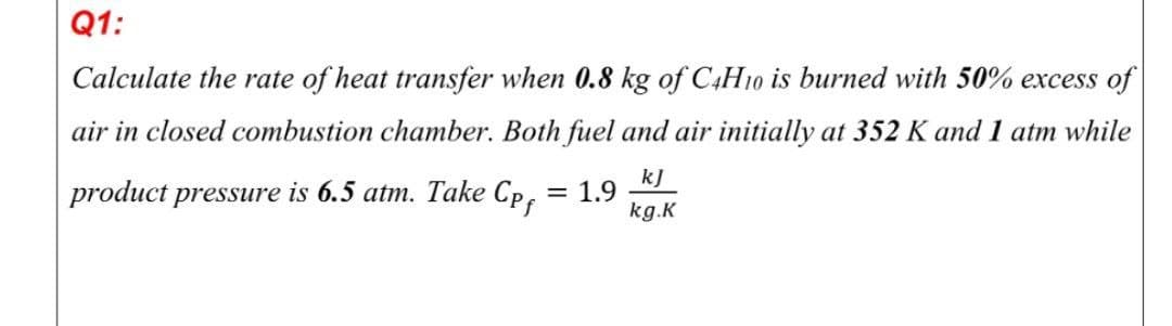 Q1:
Calculate the rate of heat transfer when 0.8 kg of C4H10 is burned with 50% excess of
air in closed combustion chamber. Both fuel and air initially at 352 K and 1 atm while
product pressure is 6.5 atm. Take Cp.
kJ
1.9
kg.K
