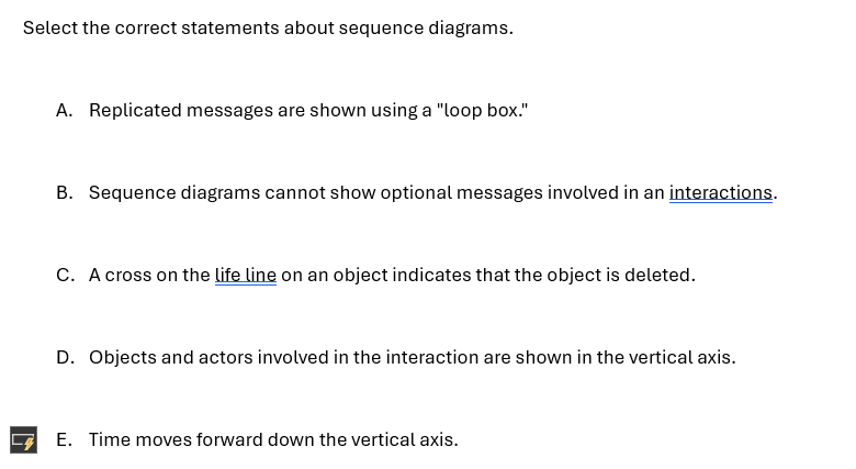 Select the correct statements about sequence diagrams.
A. Replicated messages are shown using a "loop box."
B. Sequence diagrams cannot show optional messages involved in an interactions.
C. A cross on the life line on an object indicates that the object is deleted.
D. Objects and actors involved in the interaction are shown in the vertical axis.
E. Time moves forward down the vertical axis.