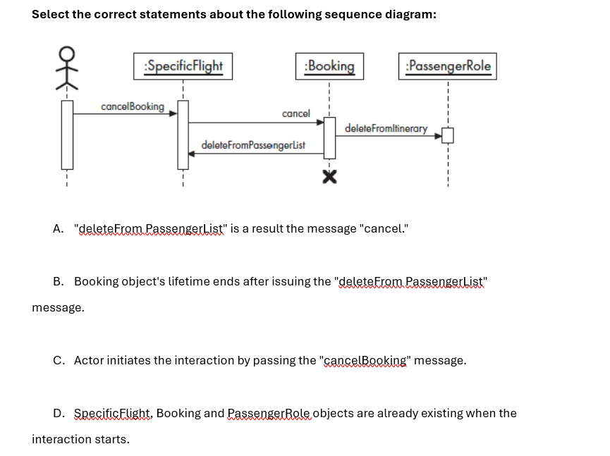 Select the correct statements about the following sequence diagram:
:Specific Flight
cancelBooking
:Booking
:PassengerRole
cancel
deleteFromItinerary
deleteFromPassengerList
A. "deleteFrom Passenger List" is a result the message "cancel."
B. Booking object's lifetime ends after issuing the "deleteFrom PassengerList"
message.
C. Actor initiates the interaction by passing the "cancelBooking" message.
D. Specific Flight, Booking and Passenger Role objects are already existing when the
interaction starts.