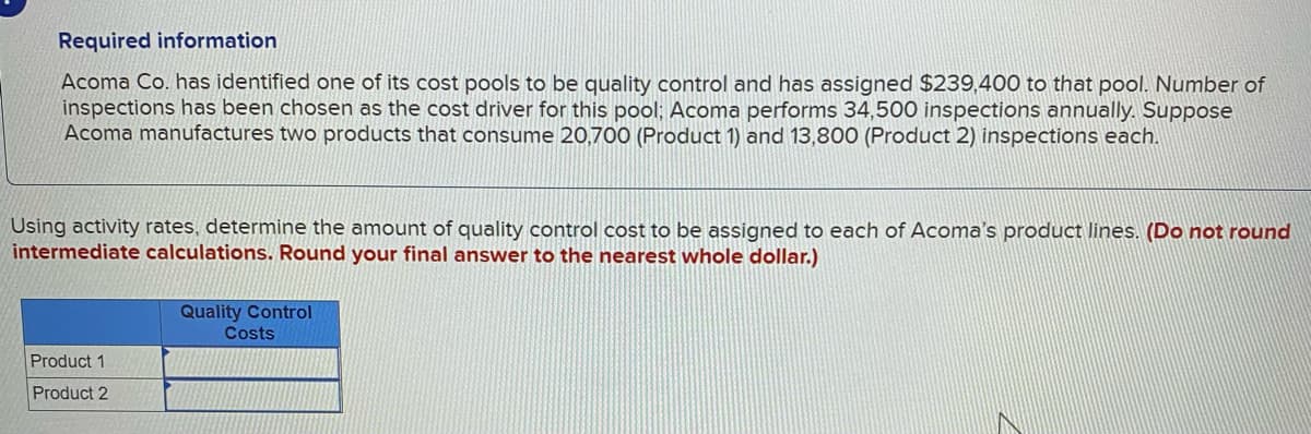 Required information
Acoma Co. has identified one of its cost pools to be quality control and has assigned $239,400 to that pool. Number of
inspections has been chosen as the cost driver for this pool; Acoma performs 34,500 inspections annually. Suppose
Acoma manufactures two products that consume 20,700 (Product 1) and 13,800 (Product 2) inspections each.
Using activity rates, determine the amount of quality control cost to be assigned to each of Acoma's product lines. (Do not round
intermediate calculations. Round your final answer to the nearest whole dollar.)
Product 1
Product 2
Quality Control
Costs