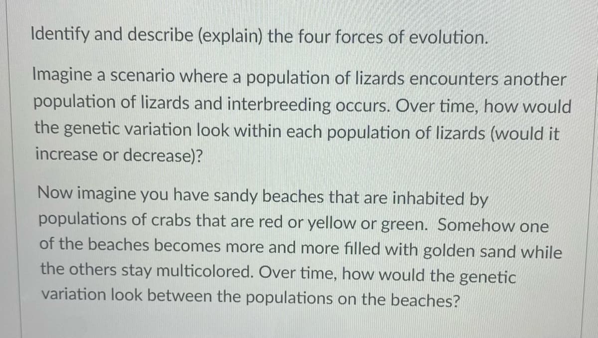 Identify and describe (explain) the four forces of evolution.
Imagine a scenario where a population of lizards encounters another
population of lizards and interbreeding occurs. Over time, how would
the genetic variation look within each population of lizards (would it
increase or decrease)?
Now imagine you have sandy beaches that are inhabited by
populations of crabs that are red or yellow or green. Somehow one
of the beaches becomes more and more filled with golden sand while
the others stay multicolored. Over time, how would the genetic
variation look between the populations on the beaches?