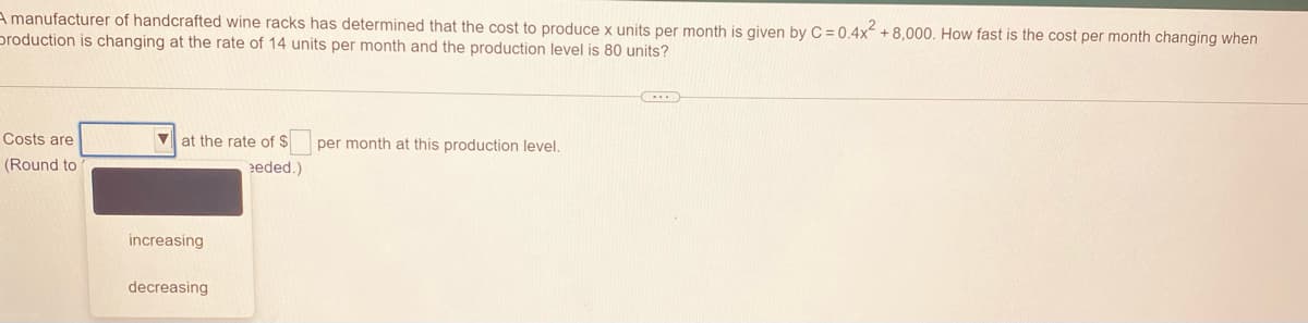 A manufacturer of handcrafted wine racks has determined that the cost to produce x units per month is given by C = 0.4x + 8,000. How fast is the cost per month changing when
production is changing at the rate of 14 units per month and the production level is 80 units?
Costs are
at the rate of $
per month at this production level.
(Round to
eded.)
increasing
decreasing
