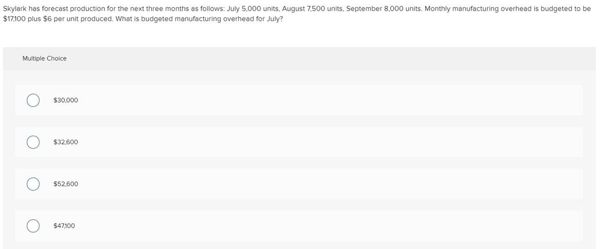 Skylark has forecast production for the next three months as follows: July 5,000 units, August 7,500 units, September 8,000 units. Monthly manufacturing overhead is budgeted to be
$17,100 plus $6 per unit produced. What is budgeted manufacturing overhead for July?
Multiple Choice
$30,000
$32,600
$52,600
$47,100