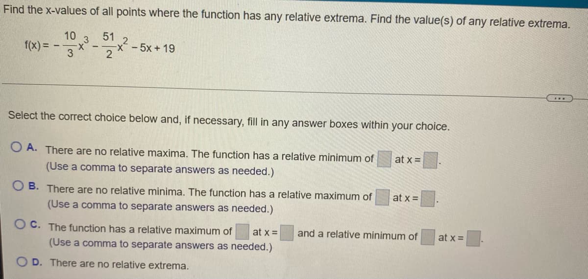 Find the x-values of all points where the function has any relative extrema. Find the value(s) of any relative extrema.
10 3
f(x) = –
3
51
2
x-- 5x + 19
2
Select the correct choice below and, if necessary, fill in any answer boxes within your choice.
O A. There are no relative maxima. The function has a relative minimum of
at x =
(Use a comma to separate answers as needed.)
O B. There are no relative minima. The function has a relative maximum of
at x =
(Use a comma to separate answers as needed.)
O C. The function has a relative maximum of
at x =
and a relative minimum of
at x =
(Use a comma to separate answers as needed.)
O D. There are no relative extrema.
