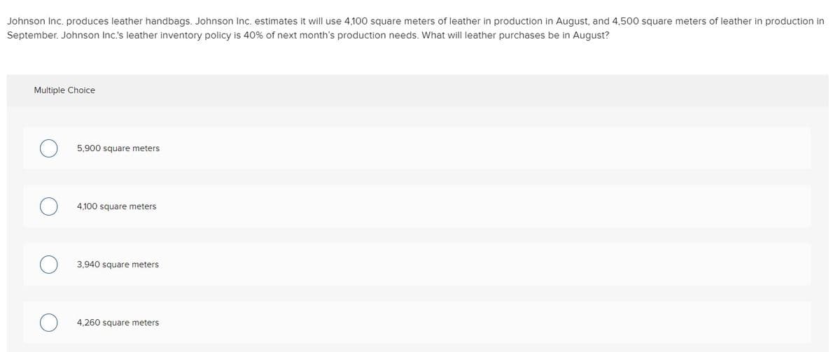 Johnson Inc. produces leather handbags. Johnson Inc. estimates it will use 4,100 square meters of leather in production in August, and 4,500 square meters of leather in production in
September. Johnson Inc.'s leather inventory policy is 40% of next month's production needs. What will leather purchases be in August?
Multiple Choice
5,900 square meters
4,100 square meters
3,940 square meters
4,260 square meters