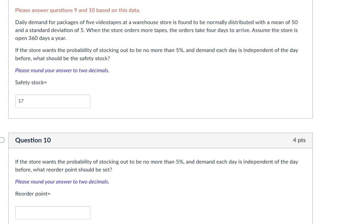 Please answer questions 9 and 10 based on this data.
Daily demand for packages of five videotapes at a warehouse store is found to be normally distributed with a mean of 50
and a standard deviation of 5. When the store orders more tapes, the orders take four days to arrive. Assume the store is
open 360 days a year.
If the store wants the probability of stocking out to be no more than 5%, and demand each day is independent of the day
before, what should be the safety stock?
Please round your answer to two decimals.
Safety stock=
17
Question 10
4 pts
If the store wants the probability of stocking out to be no more than 5%, and demand each day is independent of the day
before, what reorder point should be set?
Please round your answer to two decimals.
Reorder point=