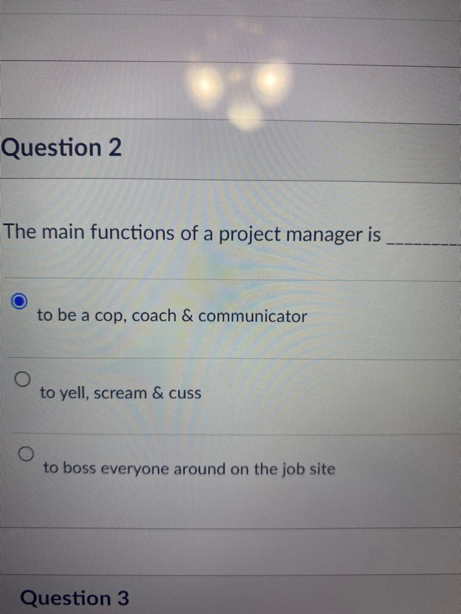 Question 2
The main functions of a project manager is
to be a cop, coach & communicator
to yell, scream & cuss
to boss everyone around on the job site
Question 3