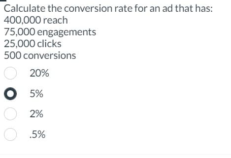 Calculate the conversion rate for an ad that has:
400,000 reach
75,000 engagements
25,000 clicks
500 conversions
20%
о 5%
2%
.5%
