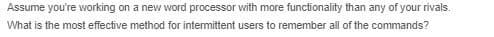 Assume you're working on a new word processor with more functionality than any of your rivals.
What is the most effective method for intermittent users to remember all of the commands?
