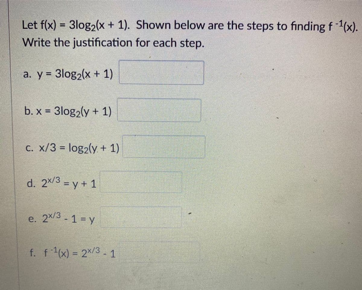Let f(x) = 3log2(x + 1). Shown below are the steps to finding f1(x).
Write the justification for each step.
a. y = 3log2(x + 1)
b. x = 3log2(y + 1)
C. x/3 = log2(y + 1)
d. 2x/3 = y+ 1
e. 2x/3 - 1 = y
f. f1(x) = 2×/3 - 1
