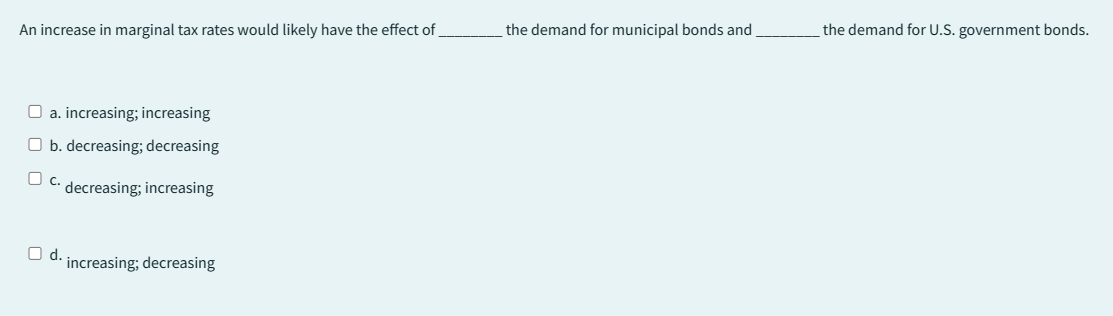 An increase in marginal tax rates would likely have the effect of
□ a. increasing; increasing
b. decreasing; decreasing
O c. decreasing; increasing
O d. increasing; decreasing
the demand for municipal bonds and
the demand for U.S. government bonds.