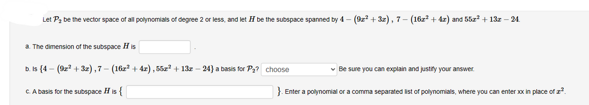 Let P₂ be the vector space of all polynomials of degree 2 or less, and let H be the subspace spanned by 4 - (9x² +3x), 7 − (16x² + 4x) and 55x² + 13x – 24.
a. The dimension of the subspace H is
b. Is {4 (9x² + 3x), 7 – (16x² + 4x), 55x² + 13x − 24} a basis for P₂? choose
c. A basis for the subspace H is {
✓ Be sure you can explain and justify your answer.
}. Enter a polynomial or a comma separated list of polynomials, where you can enter xx in place of ².