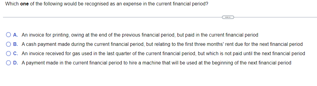 Which one of the following would be recognised as an expense in the current financial period?
O A. An invoice for printing, owing at the end of the previous financial period, but paid in the current financial period
O B. A cash payment made during the current financial period, but relating to the first three months' rent due for the next financial period
O C. An invoice received for gas used in the last quarter of the current financial period, but which is not paid until the next financial period
O D. A payment made in the current financial period to hire a machine that will be used at the beginning of the next financial period