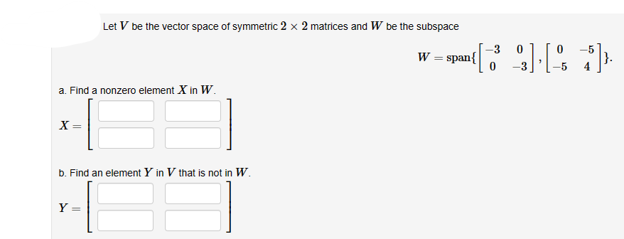 a. Find a nonzero element X in W.
X=
Let V be the vector space of symmetric 2 x 2 matrices and W be the subspace
W = span{
b. Find an element Y in V that is not in W.
Y
-3 0
[9] [%]
0
4